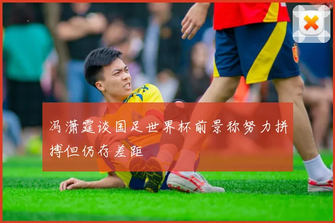 冯潇霆谈国足世界杯前景称努力拼搏但仍存差距