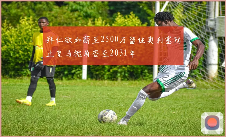 拜仁欲加薪至2500万留住奥利塞防止皇马挖角签至2031年