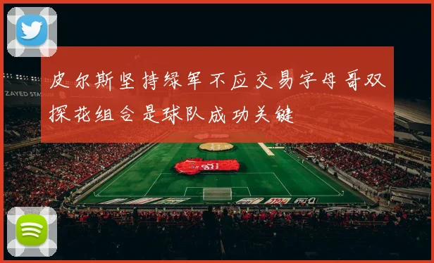 皮尔斯坚持绿军不应交易字母哥双探花组合是球队成功关键