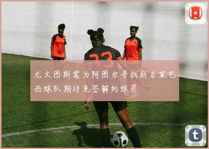 尤文图斯需为阿图尔寻找新东家巴西球队期待免签解约球员