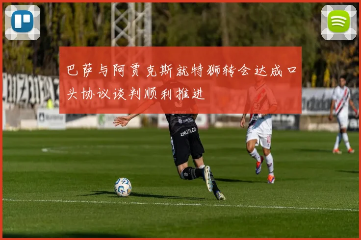 巴萨与阿贾克斯就特狮转会达成口头协议谈判顺利推进