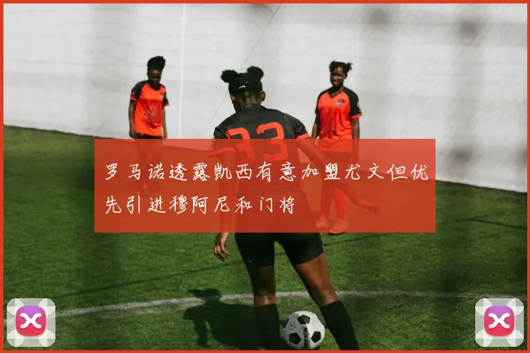 罗马诺透露凯西有意加盟尤文但优先引进穆阿尼和门将