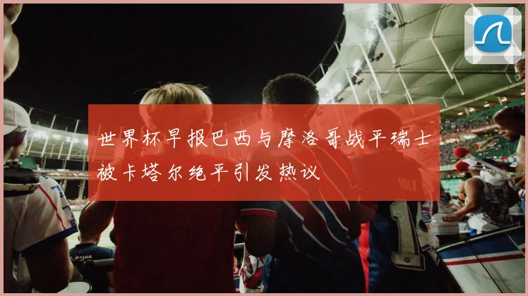 世界杯早报巴西与摩洛哥战平瑞士被卡塔尔绝平引发热议