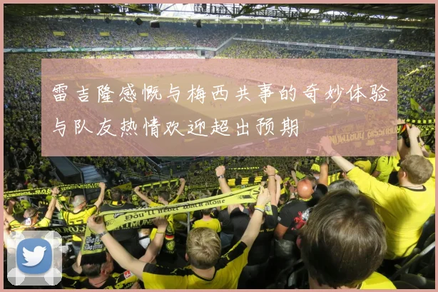 雷吉隆感慨与梅西共事的奇妙体验与队友热情欢迎超出预期