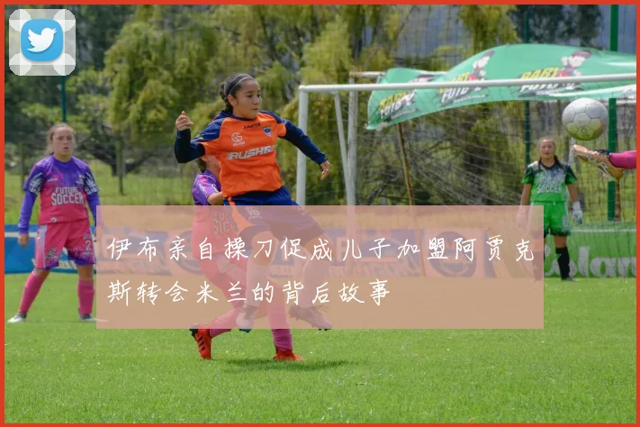 伊布亲自操刀促成儿子加盟阿贾克斯转会米兰的背后故事