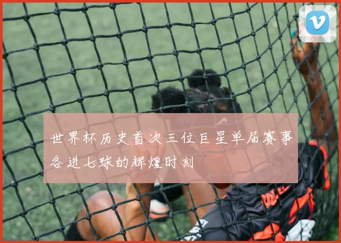 世界杯历史首次三位巨星单届赛事各进七球的辉煌时刻